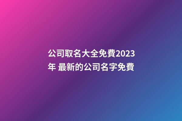 公司取名大全免費2023年 最新的公司名字免費-第1張-公司起名-玄機派
